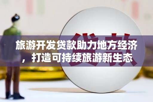海原旅游开发贷款助力地方经济，打造可持续旅游新生态