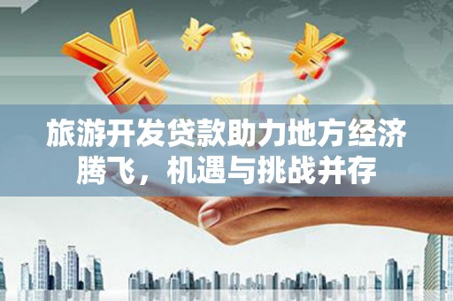 海原旅游开发贷款助力地方经济腾飞，机遇与挑战并存