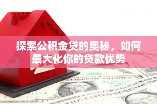 海原探索公积金贷的奥秘，如何最大化你的贷款优势