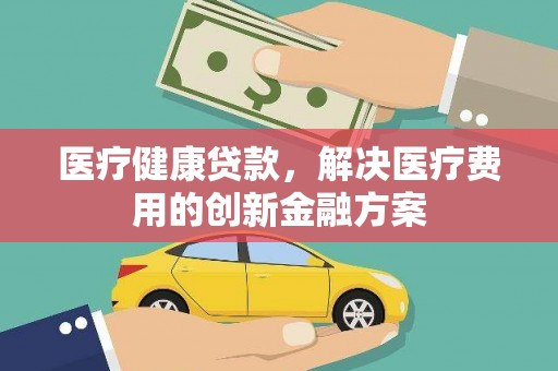 海原医疗健康贷款，解决医疗费用的创新金融方案