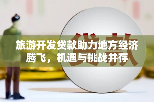 海原旅游开发贷款助力地方经济腾飞，机遇与挑战并存