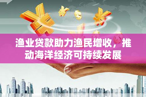 海原渔业贷款助力渔民增收，推动海洋经济可持续发展