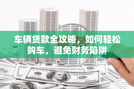 海原车辆贷款全攻略，如何轻松购车，避免财务陷阱